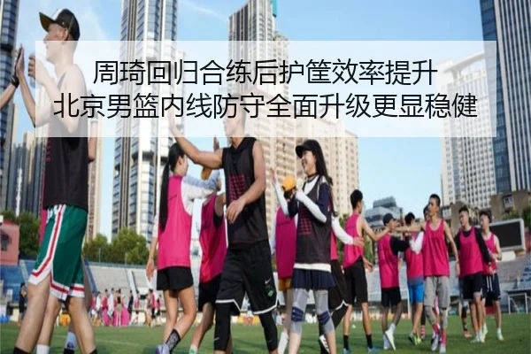 周琦回归合练后护筐效率提升 北京男篮内线防守全面升级更显稳健（ANBOSPORT）